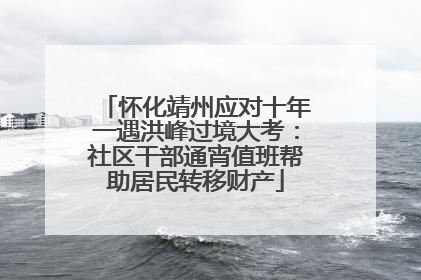 怀化靖州应对十年一遇洪峰过境大考：社区干部通宵值班帮助居民转移财产