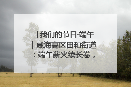 我们的节日·端午｜威海高区田和街道：端午薪火续长卷，邻里馨香聚暖流