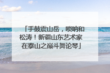 手鼓震山岳，唢呐和松涛！新疆山东艺术家在泰山之巅斗舞论琴