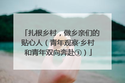 扎根乡村，做乡亲们的贴心人（青年观察·乡村和青年双向奔赴③）