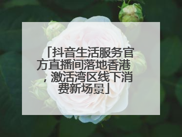 抖音生活服务官方直播间落地香港，激活湾区线下消费新场景