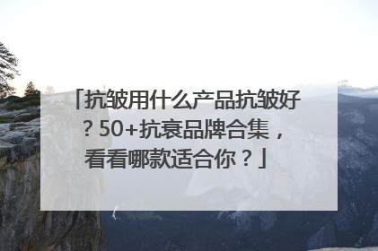 抗皱用什么产品抗皱好？50+抗衰品牌合集，看看哪款适合你？