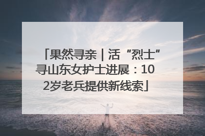 果然寻亲｜活“烈士”寻山东女护士进展：102岁老兵提供新线索