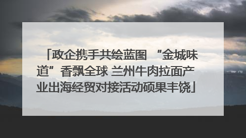 政企携手共绘蓝图 “金城味道”香飘全球 兰州牛肉拉面产业出海经贸对接活动硕果丰饶