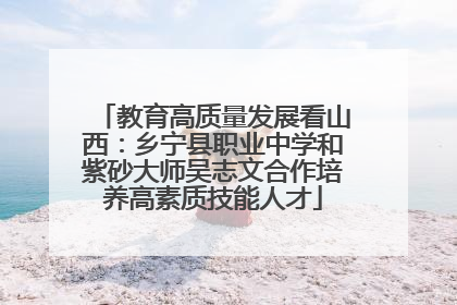 教育高质量发展看山西：乡宁县职业中学和紫砂大师吴志文合作培养高素质技能人才