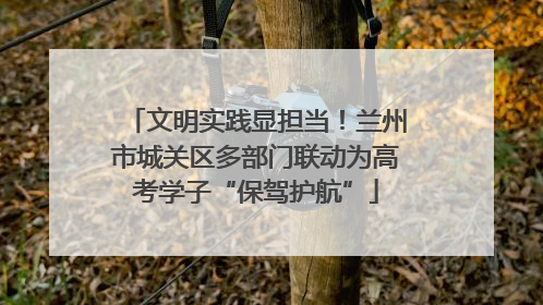 文明实践显担当！兰州市城关区多部门联动为高考学子“保驾护航”