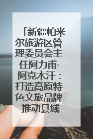 新疆帕米尔旅游区管理委员会主任阿力甫·阿克木汗：打造高原特色文旅品牌 推动县域旅游高质量发展｜第七届全国县域旅游研究成果发布系列活动