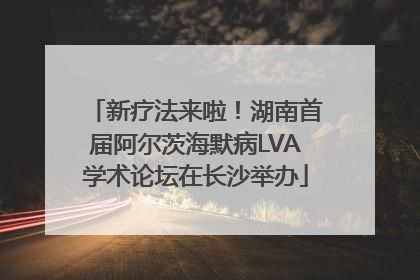 新疗法来啦！湖南首届阿尔茨海默病LVA学术论坛在长沙举办