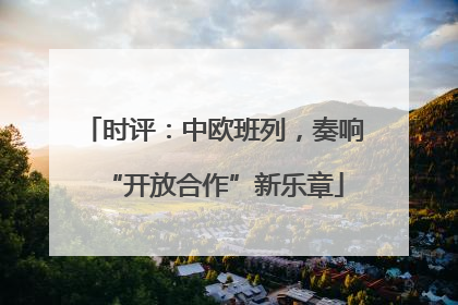 时评：中欧班列，奏响“开放合作”新乐章