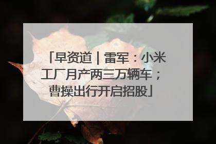 早资道｜雷军：小米工厂月产两三万辆车；曹操出行开启招股