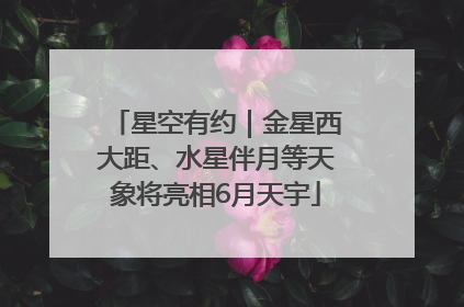 星空有约｜金星西大距、水星伴月等天象将亮相6月天宇