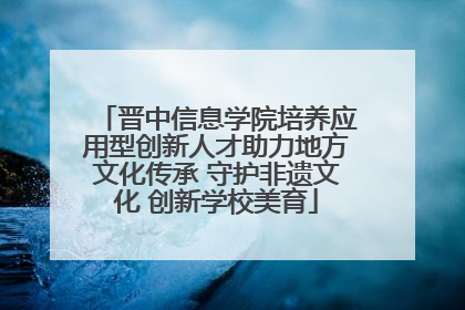 晋中信息学院培养应用型创新人才助力地方文化传承 守护非遗文化 创新学校美育