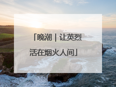 晚潮｜让英烈活在烟火人间