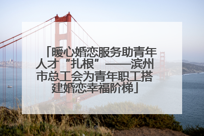 暖心婚恋服务助青年人才“扎根”——滨州市总工会为青年职工搭建婚恋幸福阶梯