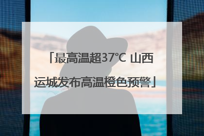 最高温超37℃ 山西运城发布高温橙色预警