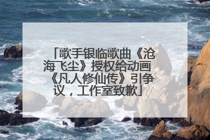 歌手银临歌曲《沧海飞尘》授权给动画《凡人修仙传》引争议，工作室致歉