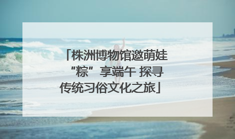 株洲博物馆邀萌娃“粽”享端午 探寻传统习俗文化之旅