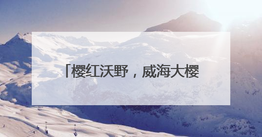 樱红沃野，威海大樱桃映红乡村振兴路