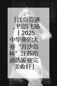 江岛竞逐，钓韵飞扬丨2025中华垂钓大赛“开沙岛杯”江苏南通选拔赛完美收杆