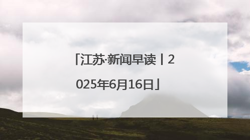 江苏·新闻早读丨2025年6月16日