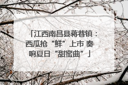 江西南昌县蒋巷镇：西瓜抢“鲜”上市 奏响夏日“甜蜜曲”