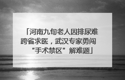 河南九旬老人因排尿难跨省求医，武汉专家勇闯“手术禁区”解难题