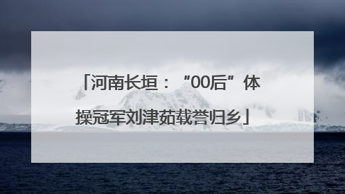 河南长垣：“00后”体操冠军刘津茹载誉归乡