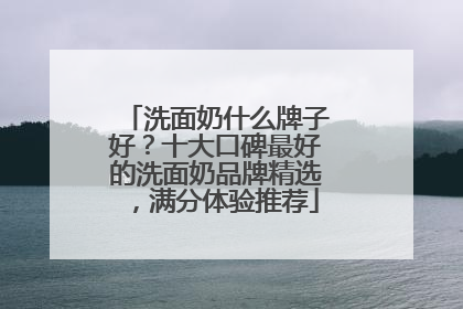 洗面奶什么牌子好？十大口碑最好的洗面奶品牌精选，满分体验推荐