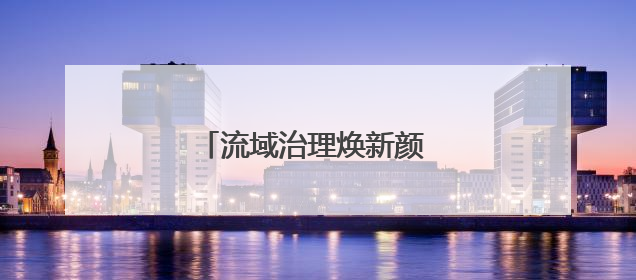 流域治理焕新颜 乡村振兴谱新篇