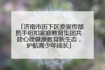 济南市历下区委宣传部携手纽扣家庭教育集团共建心理健康教育新生态，护航青少年成长
