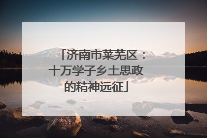 济南市莱芜区：十万学子乡土思政的精神远征