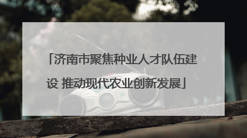 济南市聚焦种业人才队伍建设 推动现代农业创新发展