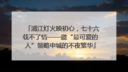浦江灯火映初心，七十六载不了情——邀“最可爱的人”领略申城的不夜繁华