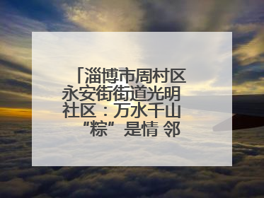 淄博市周村区永安街街道光明社区：万水千山“粽”是情 邻里欢聚迎端午