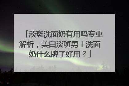 淡斑洗面奶有用吗专业解析，美白淡斑男士洗面奶什么牌子好用？