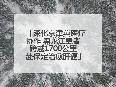 深化京津冀医疗协作 黑龙江患者跨越1700公里赴保定治愈肝癌