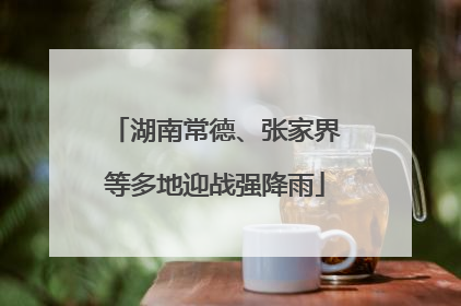 湖南常德、张家界等多地迎战强降雨