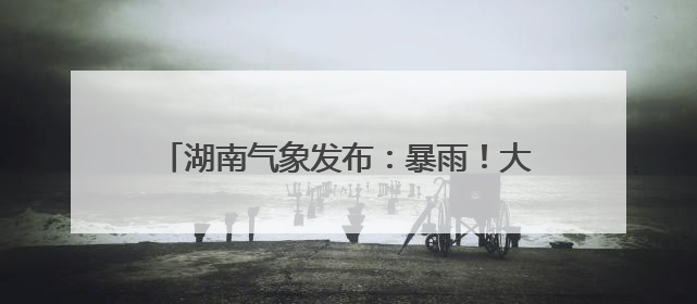 湖南气象发布：暴雨！大暴雨！9级雷暴大风！