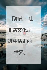 湖南：让非遗文化走进生活走向世界