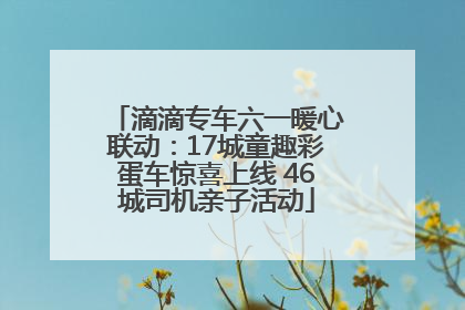 滴滴专车六一暖心联动：17城童趣彩蛋车惊喜上线 46城司机亲子活动