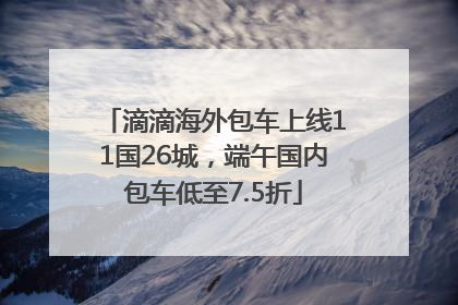 滴滴海外包车上线11国26城，端午国内包车低至7.5折