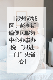 滨州滨城区：彭李街道便民服务中心办事办税 “只进一门”更省心