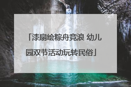 漆扇绘粽舟竞浪 幼儿园双节活动玩转民俗