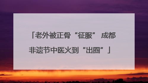 老外被正骨“征服” 成都非遗节中医火到“出圈”