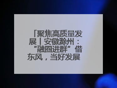 聚焦高质量发展丨安徽滁州：“融圈进群”借东风，当好发展“合伙人”