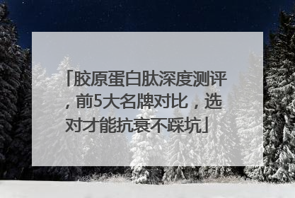 胶原蛋白肽深度测评，前5大名牌对比，选对才能抗衰不踩坑