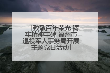 致敬百年荣光 铸牢精神丰碑 福州市退役军人事务局开展主题党日活动