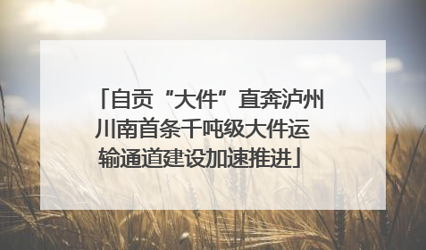 自贡“大件”直奔泸州 川南首条千吨级大件运输通道建设加速推进