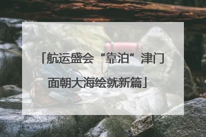 航运盛会“靠泊”津门 面朝大海绘就新篇