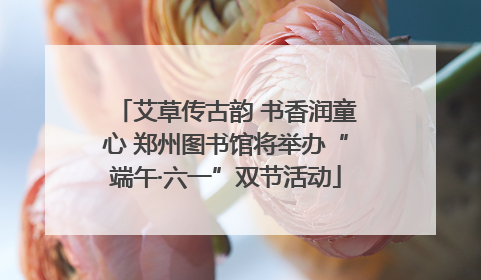 艾草传古韵 书香润童心 郑州图书馆将举办“端午·六一”双节活动